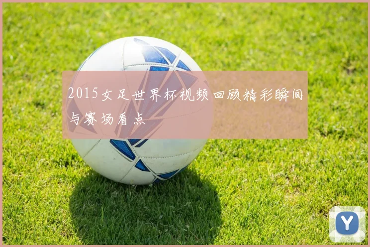 2015女足世界杯视频回顾精彩瞬间与赛场看点