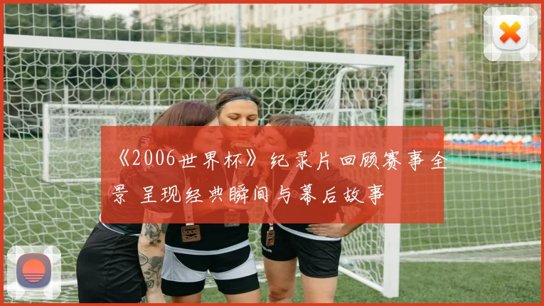 《2006世界杯》纪录片回顾赛事全景 呈现经典瞬间与幕后故事