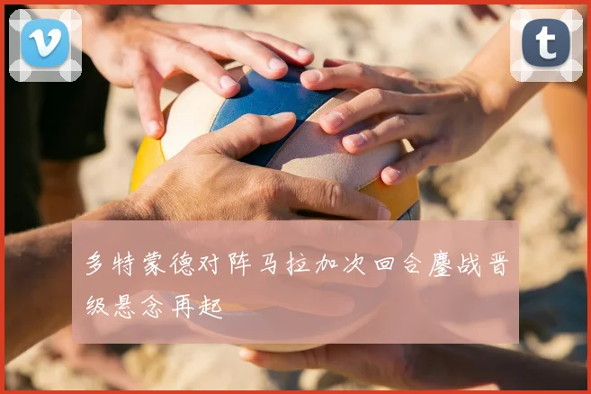 多特蒙德对阵马拉加次回合鏖战晋级悬念再起