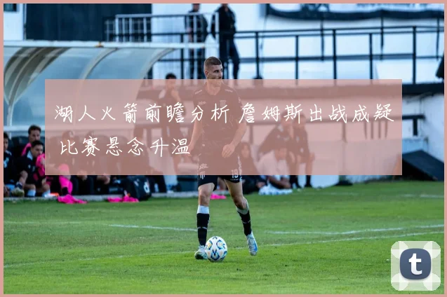 湖人火箭前瞻分析 詹姆斯出战成疑 比赛悬念升温