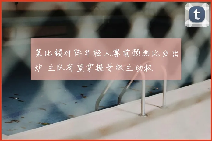 莱比锡对阵年轻人赛前预测比分出炉 主队有望掌握晋级主动权