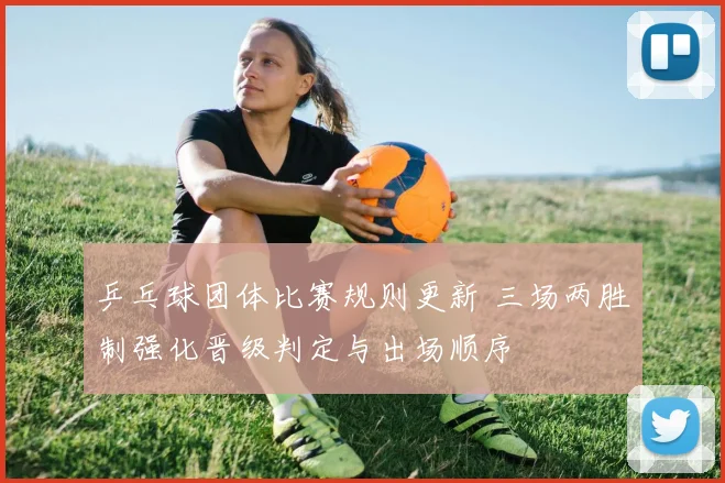乒乓球团体比赛规则更新 三场两胜制强化晋级判定与出场顺序