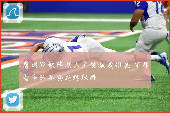 詹姆斯缺阵湖人主场激战雄鹿 字母哥率队客场逆转取胜