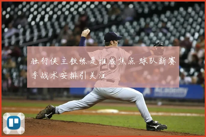 独行侠主教练是谁成焦点 球队新赛季战术安排引关注