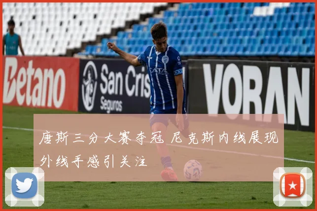 唐斯三分大赛夺冠 尼克斯内线展现外线手感引关注