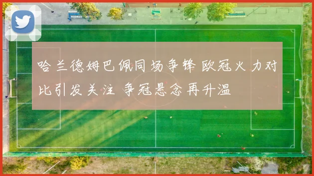哈兰德姆巴佩同场争锋 欧冠火力对比引发关注 争冠悬念再升温