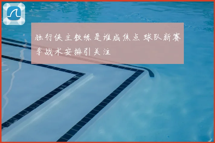 独行侠主教练是谁成焦点 球队新赛季战术安排引关注