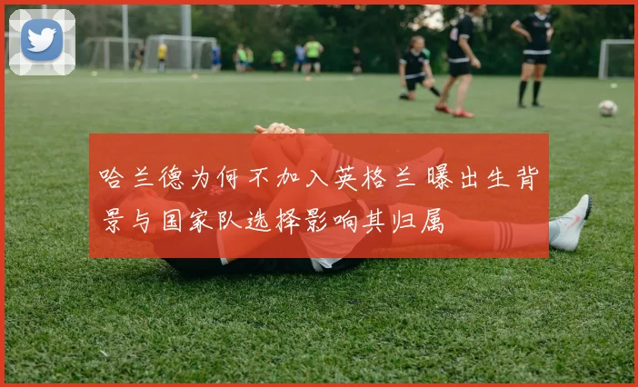 哈兰德为何不加入英格兰 曝出生背景与国家队选择影响其归属