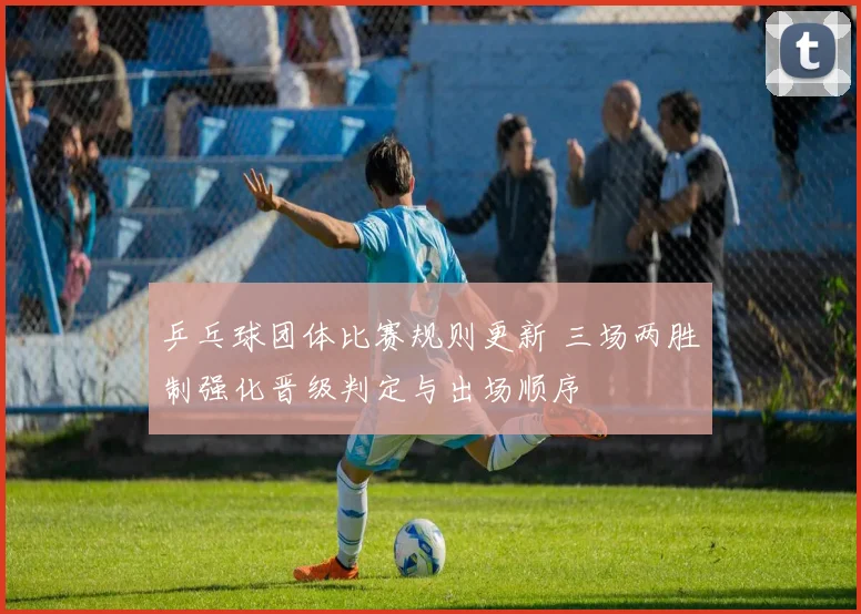 乒乓球团体比赛规则更新 三场两胜制强化晋级判定与出场顺序