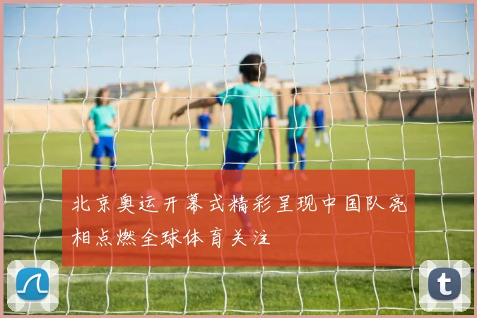 北京奥运开幕式精彩呈现中国队亮相点燃全球体育关注