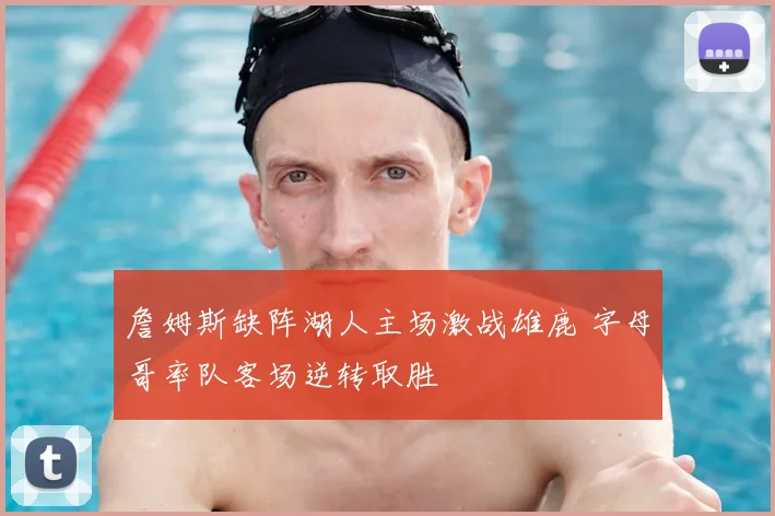 詹姆斯缺阵湖人主场激战雄鹿 字母哥率队客场逆转取胜