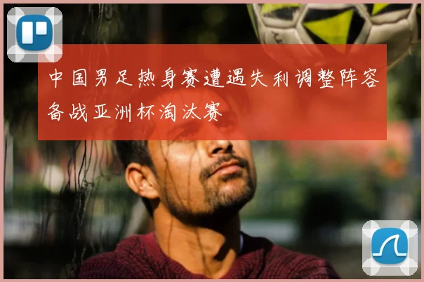 中国男足热身赛遭遇失利调整阵容备战亚洲杯淘汰赛