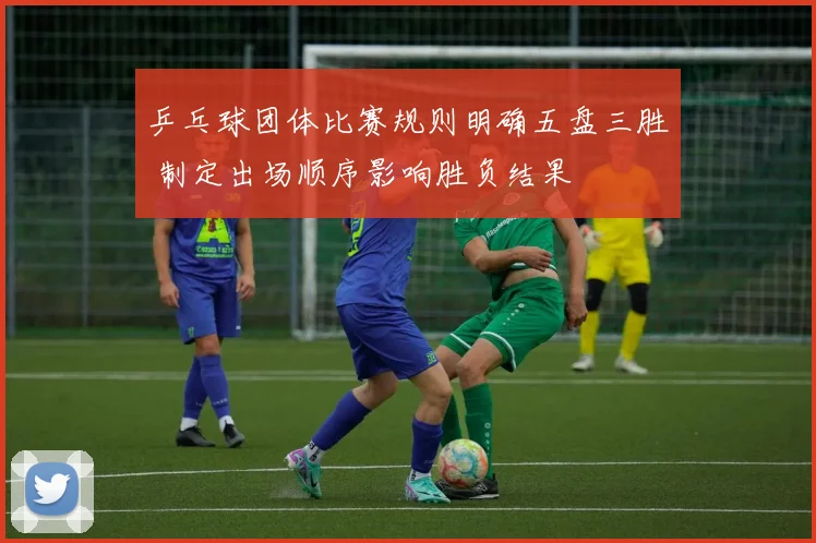 乒乓球团体比赛规则明确五盘三胜 制定出场顺序影响胜负结果
